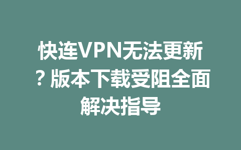 快连VPN无法更新?版本下载受阻全面解决指导 二